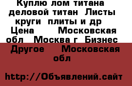 Куплю лом титана - деловой титан. Листы, круги, плиты и др. › Цена ­ 1 - Московская обл., Москва г. Бизнес » Другое   . Московская обл.
